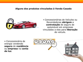 Concessionárias de Veículos ou Revendedoras  obrigam  a  contratação  de seguro de automóvel em empresas vinculadas a elas para  liberação  do veículo. Alguns dos produtos vinculados à Venda Casada Concessionária de energia vendendo  seguro  de  residência  ou  empresa  na  conta de luz . 