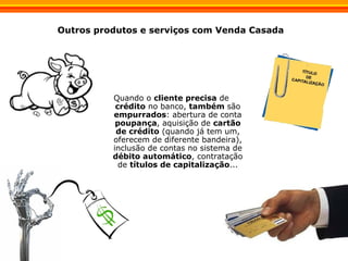 Outros produtos e serviços com Venda Casada Quando o  cliente precisa  de  crédito  no banco,  também  são  empurrados : abertura de conta  poupança , aquisição de  cartão de crédito  (quando já tem um, oferecem de diferente bandeira), inclusão de contas no sistema de  débito automático , contratação de  títulos de capitalização ... 