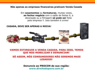 Em  casamentos  ou  formaturas , muitas vezes,  ao fechar negócio  com o salão de festas X, a decoração ou a filmagem  só pode ser  feita pela empresa Y. Isso também é crime!  Não apenas as empresas financeiras praticam Venda Casada  CASADA, DEVE SER APENAS A NOIVA ! VAMOS EXTINGUIR A VENDA CASADA. PARA ISSO, TEMOS QUE NOS MOBILIZAR E DENUNCIAR!  SÓ ASSIM, NÓS CONSUMIDORES NÃO SEREMOS MAIS LESADOS!  Denuncie ao PROCON de sua região:   www.direitodopovo.com.br   