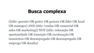 Busca complexa
((title: gerente OR gestor OR gestora OR líder OR head
OR manager) AND (title: vendas OR comercial OR
sales OR marketing)) NOT (title: colocação OR
oportunidade OR transição OR recolocação OR
transiction OR desempregado OR desempregada OR
emprego OR desafio)
 