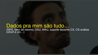 Dados pra mim são tudo…
(NPS, fator de retorno, DAU, MAU, suporte decente CX, CS análise
cohort e etc…)
 
