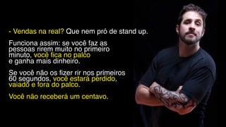 - Vendas na real? Que nem pró de stand up.
Funciona assim: se você faz as
pessoas rirem muito no primeiro
minuto, você fica no palco
e ganha mais dinheiro.
Se você não os fizer rir nos primeiros
60 segundos, você estará perdido,
vaiado e fora do palco.
Você não receberá um centavo.
 