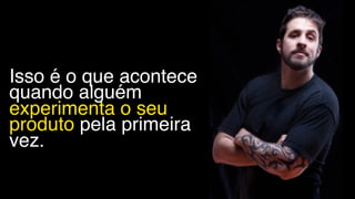 Isso é o que acontece
quando alguém
experimenta o seu
produto pela primeira
vez.
 