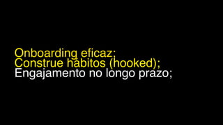 Onboarding eficaz;
Construe hábitos (hooked);
Engajamento no longo prazo;
 