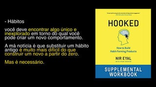 - Hábitos
você deve encontrar algo único e
inexplorado em torno do qual você
pode criar um novo comportamento.
A má notícia é que substituir um hábito
antigo é muito mais difícil do que
construir um novo a partir do zero.
Mas é necessário.
 