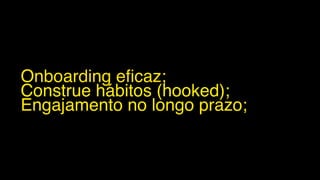 Onboarding eficaz;
Construe hábitos (hooked);
Engajamento no longo prazo;
 