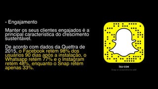 - Engajamento
Manter os seus clientes engajados é a
principal característica do crescimento
sustentável.
De acordo com dados da Quettra de
2015, o Facebook retém 98% dos
usuários 90 dias após a instalação, o
Whatsapp retém 77% e o Instagram
retém 48%, enquanto o Snap retém
apenas 33%.
 