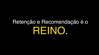 Retenção e Recomendação é o
REINO.
 