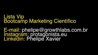 Lista Vip
Bootcamp Marketing Científico
E-mail: phelipe@growthlabs.com.br
Instagram: protagonista.eu
Linkedin: Phelipe Xavier
 