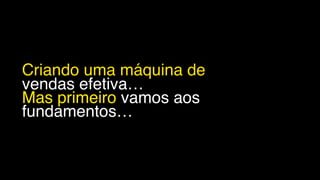 Criando uma máquina de
vendas efetiva…
Mas primeiro vamos aos
fundamentos…
 