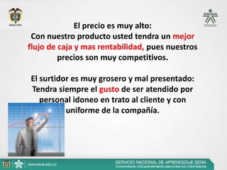 El precio es muy alto:
 Con nuestro producto usted tendra un mejor
flujo de caja y mas rentabilidad, pues nuestros
         precios son muy competitivos.

El surtidor es muy grosero y mal presentado:
Tendra siempre el gusto de ser atendido por
   personal idoneo en trato al cliente y con
          uniforme de la compañía.
 