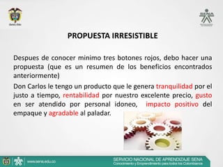 PROPUESTA IRRESISTIBLE

Despues de conocer minimo tres botones rojos, debo hacer una
propuesta (que es un resumen de los beneficios encontrados
anteriormente)
Don Carlos le tengo un producto que le genera tranquilidad por el
justo a tiempo, rentabilidad por nuestro excelente precio, gusto
en ser atendido por personal idoneo, impacto positivo del
empaque y agradable al paladar.
 