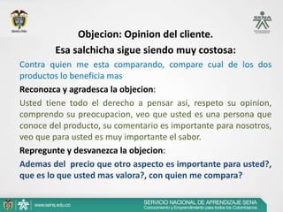 Objecion: Opinion del cliente.
        Esa salchicha sigue siendo muy costosa:
Contra quien me esta comparando, compare cual de los dos
productos lo beneficia mas
Reconozca y agradesca la objecion:
Usted tiene todo el derecho a pensar asi, respeto su opinion,
comprendo su preocupacion, veo que usted es una persona que
conoce del producto, su comentario es importante para nosotros,
veo que para usted es muy importante el sabor.
Repregunte y desvanezca la objecion:
Ademas del precio que otro aspecto es importante para usted?,
que es lo que usted mas valora?, con quien me compara?
 