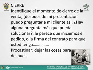 CIERRE
Identifique el momento de cierre de la
venta, (despues de mi presentación
puedo preguntar a mi cliente asi: ¿Hay
alguna pregunta más que pueda
solucionar?, le parece que iniciemos el
pedido, o la firma del contrato para que
usted tenga……………
Procastinar: dejar las cosas para
despues.
 