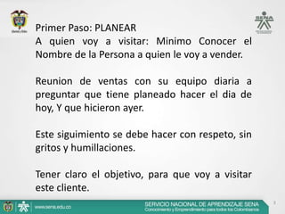 Primer Paso: PLANEAR
A quien voy a visitar: Minimo Conocer el
Nombre de la Persona a quien le voy a vender.

Reunion de ventas con su equipo diaria a
preguntar que tiene planeado hacer el dia de
hoy, Y que hicieron ayer.

Este siguimiento se debe hacer con respeto, sin
gritos y humillaciones.

Tener claro el objetivo, para que voy a visitar
este cliente.
                                                  3
 