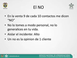 El NO
• En la venta 9 de cada 10 contactos me dicen
  “NO”
• No lo tomes a modo personal, no lo
  generalices en tu vida.
• Aislar el incidente: Alto
• Un no es la opinion de 1 cliente



                                                4
 