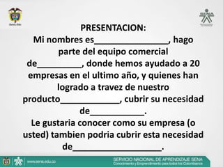 PRESENTACION:
  Mi nombres es_______________, hago
         parte del equipo comercial
 de_________, donde hemos ayudado a 20
 empresas en el ultimo año, y quienes han
         logrado a travez de nuestro
producto____________, cubrir su necesidad
              de___________.
  Le gustaria conocer como su empresa (o
usted) tambien podria cubrir esta necesidad
          de__________________.
 