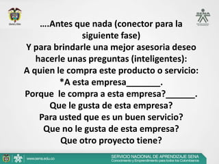….Antes que nada (conector para la
              siguiente fase)
Y para brindarle una mejor asesoria deseo
   hacerle unas preguntas (inteligentes):
A quien le compra este producto o servicio:
         *A esta empresa_______.
Porque le compra a esta empresa?______.
      Que le gusta de esta empresa?
    Para usted que es un buen servicio?
     Que no le gusta de esta empresa?
         Que otro proyecto tiene?
 