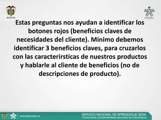 Estas preguntas nos ayudan a identificar los
     botones rojos (beneficios claves de
 necesidades del cliente). Minimo debemos
identificar 3 beneficios claves, para cruzarlos
con las caracterirsticas de nuestros productos
  y hablarle al cliente de beneficios (no de
         descripciones de producto).
 