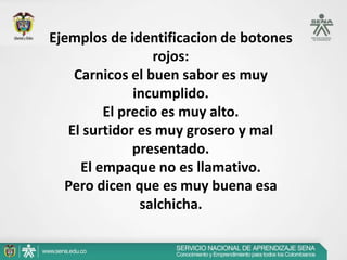 Ejemplos de identificacion de botones
                 rojos:
    Carnicos el buen sabor es muy
              incumplido.
         El precio es muy alto.
   El surtidor es muy grosero y mal
              presentado.
     El empaque no es llamativo.
  Pero dicen que es muy buena esa
               salchicha.
 