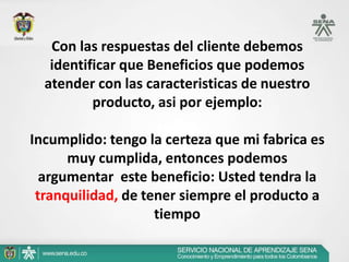 Con las respuestas del cliente debemos
   identificar que Beneficios que podemos
  atender con las caracteristicas de nuestro
          producto, asi por ejemplo:

Incumplido: tengo la certeza que mi fabrica es
      muy cumplida, entonces podemos
  argumentar este beneficio: Usted tendra la
 tranquilidad, de tener siempre el producto a
                    tiempo
 