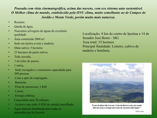 Pousada com vista cinematográfica, acima das nuvens, com eco sistema auto sustentável. 
O Melhor clima do mundo, estabelecido pela ONU clima, muito semelhante ao de Campos do 
Jordão e Monte Verde, porém muito mais natureza. 
• Resumo: 
• Queda de água, 
• Nascentes selvagens de águas de excelente 
qualidade 
• Área construída 2000 m². 
• Sede em tijolos avista e madeira. 
• Mata nativa: 5 hectares 
• 25 hectares de pasto nativo, 
• Toda cercada, 
• 3 divisões de pastos, 
• 1 retiro, 
• Sede (recepção) e restaurante capacidade para 
200 pessoas 
• Casa e apto de empregado, 
• Barracão, 
• Pista de motocross, 1 KM 
• Curral, 
• Energia elétrica, 
• Capacidade para 50 cabeças. 
• Acesso o ano todo, 6 KM de estrada cascalhada. 
• Água mineral distribuída para todas as 
dependências da fazenda 
Localização: 8 km do centro de Ipuiúna e 14 de 
Senador José Bento - MG 
Área total: 33 hectares 
Principal finalidade: Leiteiro, cultivo de 
madeira e hotelaria. 
 