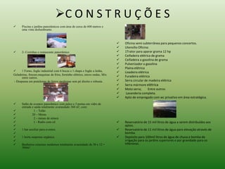 C O N S T R U Ç Õ E S 
 Piscina e jardins panorâmicos com área de cerca de 600 metros e 
uma vista deslumbrante. 
 2- Cozinhas e restaurante panorâmico 
 1 Forno, fogão industrial com 6 bocas e 1 chapa e fogão a lenha, 
Geladeiras, freezer,maquinas de frios, forninho elétrico, micro ondas, Mix 
entre outros. 
- Despensa em prateleiras de ferros modernas sem pé direito e robusta. 
 Salão de eventos panorâmico com palco e 3 portas em vidro de 
entrada e saída totalmente avarandado 360 m², com: 
 1 – Telão 
 20 – Mesas 
 2 – mesas de sinuca 
 1 - Radio com cd 
 
 1 bar auxiliar para eventos. 
 
 1 horta suspensa orgânica. 
 
 Banheiros externos modernos totalmente avarandado de 30 x 12 = 
360m². 
 Oficina semi subterrânea para pequenos concertos. 
 Utensílio Oficina: 
 1Trator para aparar grama 12 hp 
 Ceifadeira elétrica de grama 
 Ceifadeira a gasolina de grama 
 Pulverizador a gasolina 
 Plaina elétrica 
 Lixadeira elétrica 
 Furadeira elétrica 
 Serra circular de madeira elétrica 
 Serra mármore elétrica 
 Moto serra; Entre outros 
 Lavanderia completa. 
 Apto de empregado com wc privativo em área estratégica. 
 Reservatório de 15 mil litros de água a serem distribuídos aos 
aptos. 
 Reservatório de 11 mil litros de água para elevação através de 
bomba. 
 Depósito para 100mil litros de água de chuva e bomba de 
irrigação para os jardins superiores e por gravidade para os 
inferiores. 
 