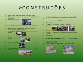 C O N S T R U Ç Õ E S 
 Sauna a vapor para várias pessoas, com ducha interna 
 Piscina aquecida a gás 16, mil litros panorâmica, fechada em 
vidro, linda. 
 Academia panorâmica. 
De um total de 19 apartamentos mobiliados, todos com tv e wc 
privativos: 
 Fossas em todas as instalações e esgotos em todos os 
chuveiros e pias irrigando os pastos. 
 8 - Aptos com sacada triplos.........................................24 
pessoas 
 4- Aptos com térreos quádruplo...................................16 
pessoas 
 1- Aptos térreo duplo ................................................... 2 
pessoas 
 
 
 1- Apto conjugado ........................................................ 4 
pessoas 
 1 - Loft (sala, quarto e wc carpete de madeira,1/2 
 
– CASAS: 
• 1 casa com: 
• 2 Dorm. 1 wc sala coz. varanda e garagem................. 7 
pessoas 
• 1 casa com: 
• 2 Dorm. 1 wc sala coz. fogão a lenha dispensa e quintal 
c/ pedras........6 
• - 1 rancho 
• 
• TOTAL DE ACOMODAÇOES ............63 PESSOAS 
• 
• 1 LAGO GRANDE 
• 2 LAGOS PEQUENOS, sendo 1 deles com peixes 
 