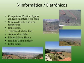 Informática / Eletrônicos 
• Computador Pentium ligado 
em rede e à internet via radio 
• Sistema de rede e wifi no 
restaurante 
• Impressora. 
• Telefones Celular Tim 
• Antena de celular 
• Rádios Micro Sistem 
• Radinho Comunicador 
• Entre outros 
 