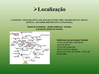 Localização 
A FAZENDA / POUSADA ESTÁ LOCALIZADA ENTRE TRÊS CIDADES DO SUL MINAS : 
IPUIÚNA, SENADOR JOSÉ BENTO E CONGONHAL 
RODOVIA DO BARREIO - BAIRRO SERRALHA - IPUIUNA, 
A 08 KM DO CENTRO DE IPUIUNA. 
Distâncias dos principais Cidades: 
•14 km de Senador José Bento 
•8 km de Ipiúna 
•18 km de Congonhal 
•40 km de Pouso Alegre 
•60 km de Poços de Caldas - 32 km de 
Borda Mata 
 