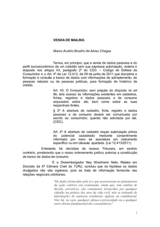 1
VENDA DE MAILING
Marco Aurélio Bicalho de Abreu Chagas
Temos, em princípio, que a venda de dados pessoais e do
perfil socioeconômico de um cidadão sem sua expressa autorização, violaria o
disposto nos artigos 43, parágrafo 2º do CDC – Código de Defesa do
Consumidor e o Art. 4º da Lei 12.413, de 09 de junho de 2011 que disciplina a
formação e consulta a banco de dados com informações de adimplemento, de
pessoas naturais ou de pessoas jurídicas, para formação de histórico de
crédito.
Art. 43. O Consumidor, sem prejuízo do disposto no art
86, terá acesso às informações existentes em cadastros,
fichas, registros e dados pessoais e de consumo
arquivados sobre ele, bem como sobre as suas
respectivas fontes.
§ 2º A abertura de cadastro, ficha, registro e dados
pessoais e de consumo deverá ser comunicada por
escrito ao consumidor, quando não solicitada por ele.
(CDC).
Art. 4º A abertura de cadastro requer autorização prévia
do potencial cadastrado mediante consentimento
informado por meio de assinatura em instrumento
específico ou em cláusula apartada. (Lei 12.413/2011).
Entretanto há decisões de nossos Tribunais, em sentido
contrário, ponderando que o nosso ordenamento jurídico autoriza a constituição
de banco de dados de consumo.
E o Desembargador Ney Wiedmann Neto, Relator em
Decisão da 6ª Câmara Cível do TJ/RJ, concluiu que na hipótese os dados
divulgados não são sigilosos, pois se trata de informação fornecida nas
relações negociais cotidianas.
“Os dados fornecidos pela ré e que acarretaram no ajuizamento
da ação coletiva ora examinada, ainda que, sem sombra de
dúvida, privativos, são comumente fornecidos por qualquer
cidadão na prática dos atos da vida civil, não se tratando de
informações de natureza totalmente sigilosa ou confidencial.
Não há, no caso, qualquer ofensa à privacidade ou a qualquer
outro direito fundamental dos consumidores.”
 