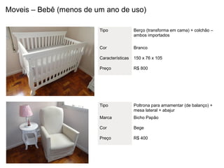 Moveis – Bebê (menos de um ano de uso)

                         Tipo              Berço (transforma em cama) + colchão –
                                           ambos importados

                         Cor               Branco

                         Características   150 x 76 x 105

                         Preço             R$ 800




                         Tipo              Poltrona para amamentar (de balanço) +
                                           mesa lateral + abajur
                         Marca             Bicho Papão

                         Cor               Bege

                         Preço             R$ 400
 
