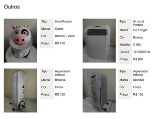 Outros

         Tipo    Umidificador    Tipo      Ar cond.
                                           Portátil
         Marca   Crane           Marca     De Longhi
         Cor     Branco - Vaca   Cor       Branco
         Preço   R$ 100          Modelo    C100

                                 Caract.   12.000BTUs

                                 Preço     R$ 800


         Tipo    Aquecedor       Tipo      Aquecedor
                 elétrico                  elétrico
         Marca   Britania        Marca     Mondial

         Cor     Cinza           Cor       Cinza

         Preço   R$ 100          Preço     R$ 100
 
