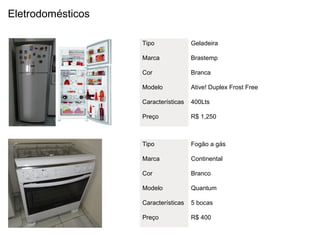 Eletrodomésticos

                   Tipo              Geladeira

                   Marca             Brastemp

                   Cor               Branca

                   Modelo            Ative! Duplex Frost Free

                   Características   400Lts

                   Preço             R$ 1,250



                   Tipo              Fogão a gás

                   Marca             Continental

                   Cor               Branco

                   Modelo            Quantum

                   Características   5 bocas

                   Preço             R$ 400
 