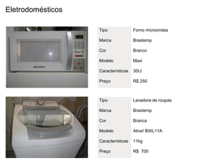 Eletrodomésticos

                   Tipo              Forno microondas

                   Marca             Brastemp

                   Cor               Branco

                   Modelo            Maxi

                   Características   30Lt

                   Preço             R$ 250



                   Tipo              Lavadora de roupas

                   Marca             Brastemp

                   Cor               Branca

                   Modelo            Ative! BWL11A

                   Características   11kg

                   Preço             R$ 700
 