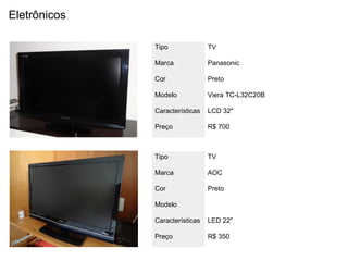 Eletrônicos

              Tipo              TV

              Marca             Panasonic

              Cor               Preto

              Modelo            Viera TC-L32C20B

              Características   LCD 32"

              Preço             R$ 700



              Tipo              TV

              Marca             AOC

              Cor               Preto

              Modelo

              Características   LED 22"

              Preço             R$ 350
 