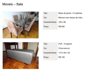 Moveis – Sala

                Tipo              Mesa de jantar + 6 cadeiras

                Cor               Marrom com tampo de vidro

                Características   180 x 90

                Preço             R$ 600




                Tipo              Puff – 2 lugares

                Cor               Cinza escuro

                Características   112 x 50 x 42

                Preço             R$ 100
 