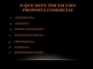 O QUE DEVE TER EM UMA
          PROPOSTA COMERCIAL
 1.   INTRODUÇÃO;

 2.   OBJETIVO;

3.    ESCOPO DO PROJETO;

4.    ATIVIDADES E METAS;

5.    CRONOGRAMA;

6.    ENTREGAS;
7.    RESPONSABILIDADES;
 