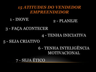 15 ATITUDES DO VENDEDOR
           EMPREENDEDOR
   1 - INOVE             2 - PLANEJE
 3 - FAÇA ACONTECER
                    4 - TENHA INICIATIVA
5 - SEJA CRIATIVO
                6 - TENHA INTELIGÊNCIA
                     MOTIVACIONAL
     7 - SEJA ÉTICO
 