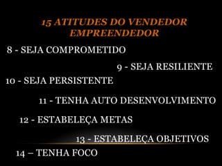 15 ATITUDES DO VENDEDOR
           EMPREENDEDOR
8 - SEJA COMPROMETIDO
                        9 - SEJA RESILIENTE
10 - SEJA PERSISTENTE

      11 - TENHA AUTO DESENVOLVIMENTO

  12 - ESTABELEÇA METAS

             13 - ESTABELEÇA OBJETIVOS
  14 – TENHA FOCO
 
