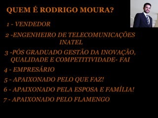 QUEM É RODRIGO MOURA?
1 - VENDEDOR
2 -ENGENHEIRO DE TELECOMUNICAÇÕES
              INATEL
3 -PÓS GRADUADO GESTÃO DA INOVAÇÃO,
  QUALIDADE E COMPETITIVIDADE- FAI
4 - EMPRESÁRIO
5 - APAIXONADO PELO QUE FAZ!
6 - APAIXONADO PELA ESPOSA E FAMÍLIA!
7 - APAIXONADO PELO FLAMENGO
 
