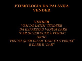 ETIMOLOGIA DA PALAVRA
         VENDER


             VENDER
      VEM DO LATIM VENDERE
     DA EXPRESSÃO VENUM DARE
    “DAR OU COLOCAR À VENDA”
              ONDE:
VENUM QUER DIZER “OBJETO À VENDA”
          E DARE É “DAR”
 