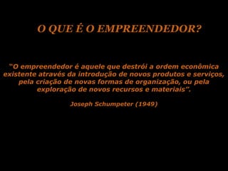 O QUE É O EMPREENDEDOR?


 “O empreendedor é aquele que destrói a ordem econômica
existente através da introdução de novos produtos e serviços,
    pela criação de novas formas de organização, ou pela
         exploração de novos recursos e materiais”.

                  Joseph Schumpeter (1949)
 