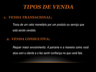 TIPOS DE VENDA
1. VENDA TRANSACIONAL;

    Troca de um valor monetário por um produto ou serviço que
    está sendo vendido.

 2. VENDA CONSULTIVA;

    Requer maior envolvimento. A parceria e a maneira como você
    atua com o cliente e o faz sentir confiança no que você fala.
 
