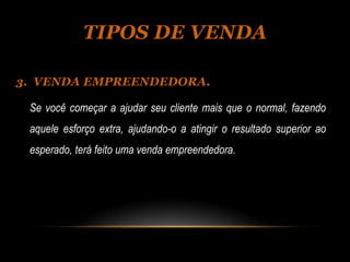 TIPOS DE VENDA

3. VENDA EMPREENDEDORA.

 Se você começar a ajudar seu cliente mais que o normal, fazendo
 aquele esforço extra, ajudando-o a atingir o resultado superior ao
 esperado, terá feito uma venda empreendedora.
 