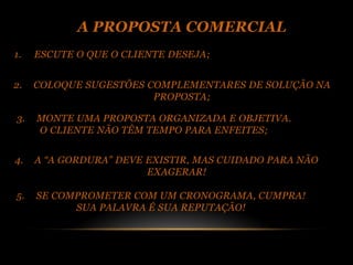 A PROPOSTA COMERCIAL
1.   ESCUTE O QUE O CLIENTE DESEJA;


2.   COLOQUE SUGESTÕES COMPLEMENTARES DE SOLUÇÃO NA
                        PROPOSTA;

3.   MONTE UMA PROPOSTA ORGANIZADA E OBJETIVA.
     O CLIENTE NÃO TÊM TEMPO PARA ENFEITES;


4.   A “A GORDURA” DEVE EXISTIR, MAS CUIDADO PARA NÃO
                        EXAGERAR!

5.   SE COMPROMETER COM UM CRONOGRAMA, CUMPRA!
           SUA PALAVRA É SUA REPUTAÇÃO!
 