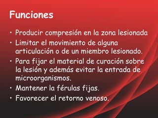 Funciones
• Producir compresión en la zona lesionada
• Limitar el movimiento de alguna
articulación o de un miembro lesionado.
• Para fijar el material de curación sobre
la lesión y además evitar la entrada de
microorganismos.
• Mantener la férulas fijas.
• Favorecer el retorno venoso.
 