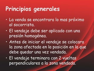 Principios generales
• La venda se encontrara lo mas próximo
al socorrista.
• El vendaje debe ser aplicado con una
presión homogénea.
• Antes de iniciar el vendaje se colocara
la zona afectada en la posición en la que
debe quedar una vez vendada.
• El vendaje terminara con 2 vueltas
perpendiculares a la zona vendada.
 