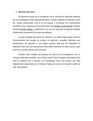 1. Resumen de inicio:
El presente ensayo es la compilación de la información adquirida después
de una investigación tanto documental (libros, revistas, páginas de internet), como
de

campo (entrevistas). Con el fin de evaluar y comprobar con fundamentos

científicos como empíricos el funcionamiento del vendaje neuromuscular también
llamado Kinesio Taping, y determinar si el uso de este tipo de apósito beneficia
directamente al paciente en el que sea aplicado.
La idea principal del escrito es informar a un determinado grupo social el
funcionamiento del vendaje de colores, en especial a aquellos individuos que
acostumbran ver deportes y que logran apreciar este tipo de cabestrillo en
televisión, pero que (con excepciones claro está) realmente no saben que es, para
que sirve y mucho menos como funciona.
También cabe resaltar que tampoco se trata de una investigación con un
enfoque totalmente científico, sino incluso social. Pues el objetivo secundario de la
obra es además dar a conocer a la Fisioterapia como una ciencia, que está
directamente relacionada con el Kinesio Taping así como con la salud y estilo de
vida del paciente.

 