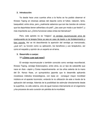 2. Introducción:
Ya desde hace unos cuantos años a la fecha se ha podido observar el
Kinesio Taping en diversas aéreas del deporte como el futbol, natación, tenis,
basquetbol, entre otros, pero ¿realmente sabemos que son las bandas de colores
que los deportistas tienen adheridas a la piel?, ¿las usan por moda o por lesión?, y
más importante aun ¿Cómo funcionan estas cintas tan llamativas?
Pero, este apósito no es “mágico”, el vendaje neuromuscular sirve de
coadyuvante en la terapia física ya sea en caso de lesión o de fortalecimiento y
bien soporte. Así se irá describiendo la aparición del vendaje ya mencionado,
¿qué es?, su función como su aplicación, los beneficios y uso terapéutico, así
como el respaldo y opinión de un experto en el tema.
3. Desarrollo o cuerpo:
3.1 ¿Cómo y por qué nace?
El vendaje neuromuscular o también conocido como vendaje neurofascial,
Kinesio Taping, vendaje Exteroceptivo, entre otros, es un tipo de cabestrillo que
nace en Asia –Japón y Corea respectivamente- en los años setenta de la mano
del Dr. Kenzo Kase, un quiropráctico japonés que lo desarrolla aplicando
novedosos métodos kinesiológicos, con base en

conseguir mayor movilidad

indolora en el aparato locomotor, evitando la no utilización de este a través de la
aplicación del vendaje. Además de la posibilidad de estimular directamente desde
la superficie, no sólo externa, sino de igual manera internamente en el organismo
y los procesos de auto curación sin pérdida de la movilidad.

 